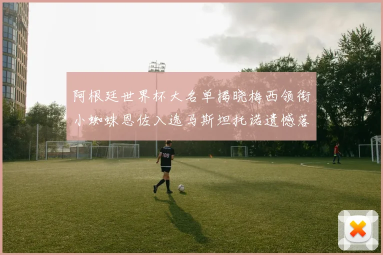 阿根廷世界杯大名单揭晓梅西领衔小蜘蛛恩佐入选马斯坦托诺遗憾落选