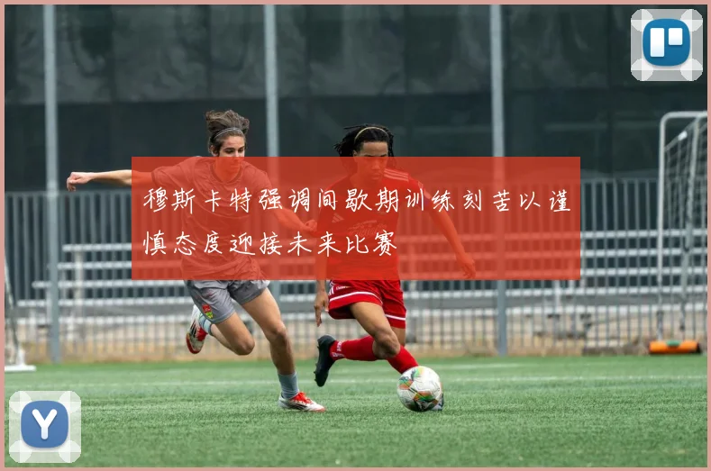 穆斯卡特强调间歇期训练刻苦以谨慎态度迎接未来比赛