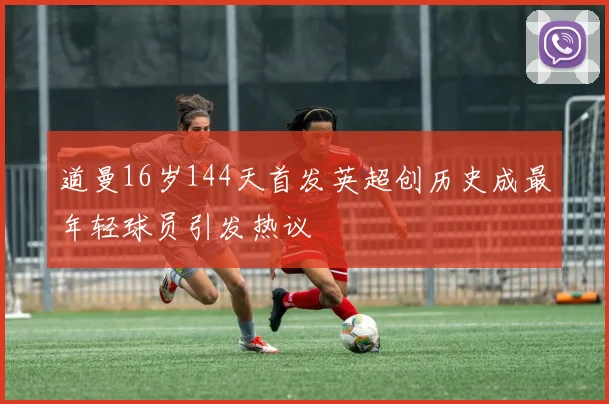 道曼16岁144天首发英超创历史成最年轻球员引发热议