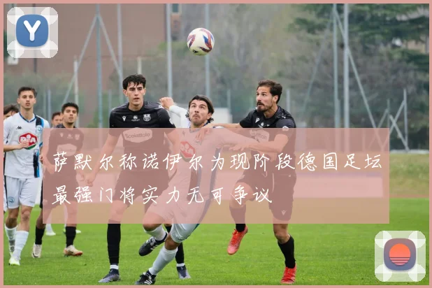 萨默尔称诺伊尔为现阶段德国足坛最强门将实力无可争议