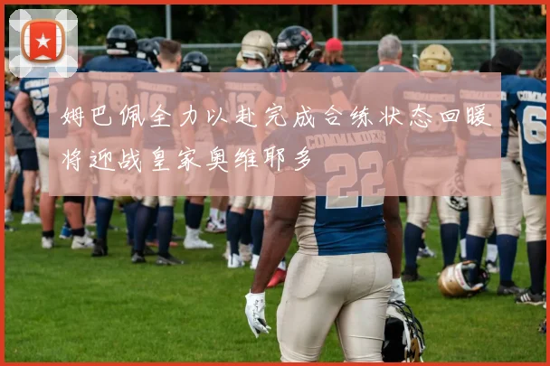 姆巴佩全力以赴完成合练状态回暖将迎战皇家奥维耶多