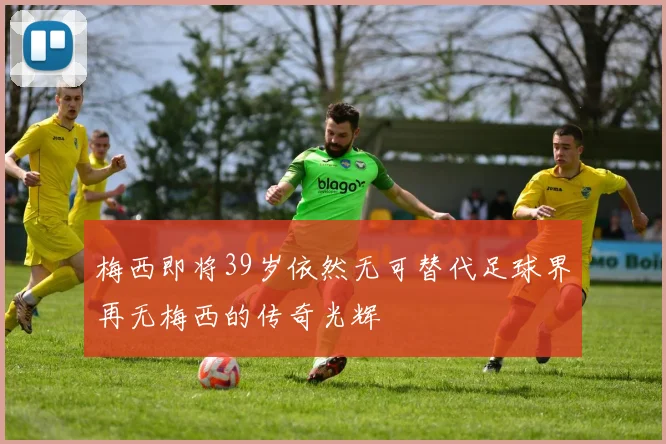 梅西即将39岁依然无可替代足球界再无梅西的传奇光辉