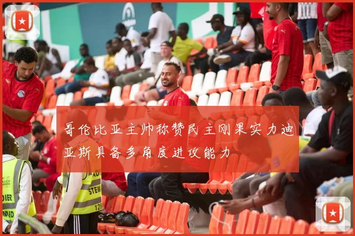 哥伦比亚主帅称赞民主刚果实力迪亚斯具备多角度进攻能力