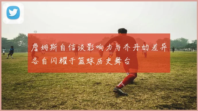 詹姆斯自信谈影响力与乔丹的差异各自闪耀于篮球历史舞台