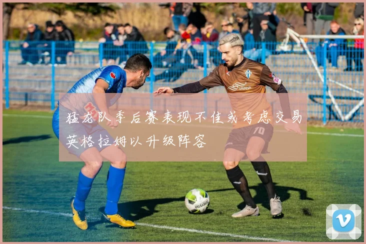 猛龙队季后赛表现不佳或考虑交易英格拉姆以升级阵容