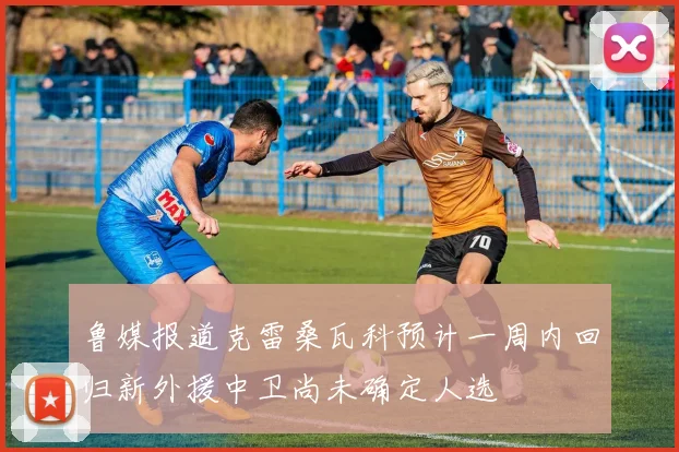 鲁媒报道克雷桑瓦科预计一周内回归新外援中卫尚未确定人选