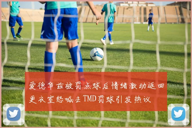 爱德华兹被罚点球后情绪激动返回更衣室怒喊去TMD罚球引发热议