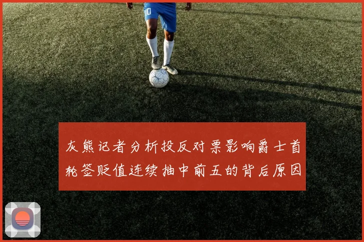 灰熊记者分析投反对票影响爵士首轮签贬值连续抽中前五的背后原因