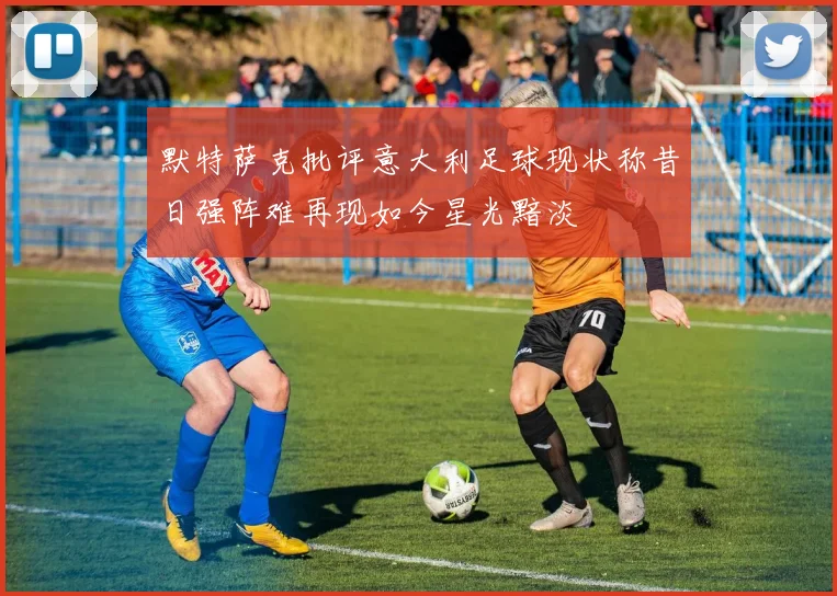 默特萨克批评意大利足球现状称昔日强阵难再现如今星光黯淡