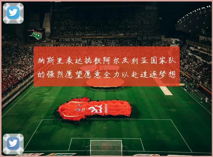 纳斯里表达执教阿尔及利亚国家队的强烈愿望愿意全力以赴追逐梦想