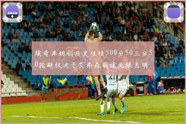 埃奇库姆创历史佳绩500分50三分50抢断仅次于艾弗森前途无限光明