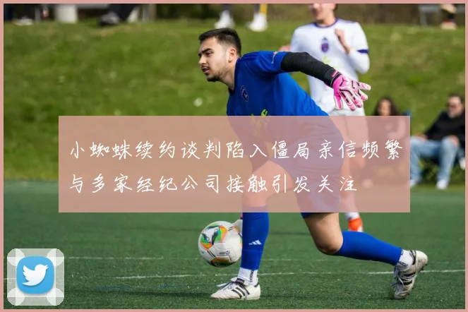 小蜘蛛续约谈判陷入僵局亲信频繁与多家经纪公司接触引发关注