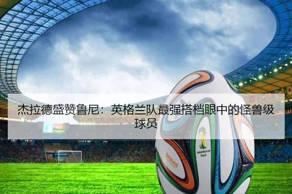 杰拉德盛赞鲁尼：英格兰队最强搭档眼中的怪兽级球员